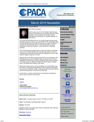 Please click here to see a webpage version CLICK HERE




                                   March 2010 Newsletter
         Philadelphia Area Coaches Alliance                                                                March/2010

                           Dear PACA Community,                                           In This Issue
                           March is upon us and no hint of spring in sight quite yet.     March Dinner Meeting
                           But don't let that keep you from coming out to the monthly
                           meetings.You won't want to miss the new stuff (ex.             Snow Cancellation Policy
                           Organizational Coaching SIG) or excellent speakers we
                                                                                          Upcoming Events
                           have lined up.
                                                                                          C-Suite
          Last month the PACA Board met for our annual strategic planning retreat.
          We began planning so that we can position PACA to do even greater things        Exciting Membership
          over the next few years.Our vision is to truly have an impact on both the       News
          coaching community and the world.To make that possible, we will be
          shoring up our Personal Foundation - ring a bell Coach U./Coachville            PACA Sponsors
          students?
                                                                                          Other Exciting Events
          Part of that Personal Foundation will be to have even greater involvement
          from you, the membership.We hope to provide more ways for you to be
          involved that are easy and fun.If you have any suggestions for how to help      Quick Links
          make this happen, please let me know!

          What you get out of PACA is directly proportional to your involvement. We       PACA Website
          absolutely want you to be involved.We want you to get more out of your
          membership to PACA than any other professional group that you belong to.        Our Events
          I'm looking forward to making that happen with those creative, fabulous
                                                                                          Member Area
          ideas I can already hear brewing in your heads.
                                                                                          Contact Us
          Next month I hope to see you at the presentation by Caroline Miller.I saw
          her at the ICF Conference in December and she is awesome.An absolute
          not miss.As an ex-scientist myself, I really appreciated the science that she         Connect
          shared around positivity. I am certain you will as well.
                                                                                               with PACA
          As last month, I continue to look forward to working with and getting to
          know many more of you over this year.

                                                                                            Add PACA as a friend
          Warmly,                                                                               on Facebook

          Joanne

          Joanne Vitali
          PACA 2010 President                                                                Connect with PACA
          president@philadelphiacoaches.org                                                     on LinkedIn




                                                                                            Subscribe to PACA on
          March Dinner Meeting                                                                 Yahoo! Groups

          Date & Time: Thursday, March 18, 2010 - 6:00 PM to 9:30 PM                            Visit PACA's
                                                                                                  Web Site
          Topic: "The Perfectly Comfortable Sales Program"

          Speaker: Flo Schell

          Location: Double Tree Guest Suites, 640 W. Germantown Pike, Plymouth            Interested in
          Meeting, PA (610) 834-8300                                                      Being Interviewed
          Directions: Click here                                                          for Our New
                                                                                          Member Column?
          REGISTER HERE!
                                                                                          Please contact



1 of 5                                                                                                                  3/10/2010 7:34 PM
 