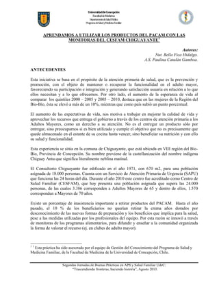 Universidad de Concepción 
Facultad de Medicina 
Departamento de Salud Pública 
Programa  de Salud  y Medicina  Familiar 

APRENDAMOS A UTILIZAR LOS PRODUCTOS DEL PACAM CON LAS
MONITORAS DEL CESFAM CHIGUAYANTE1
Autoras:
Nut. Bella Fica Hidalgo.
A.S. Paulina Catalán Gamboa.
ANTECEDENTES
Esta iniciativa se basa en el propósito de la atención primaria de salud, que es la prevención y
promoción, con el objeto de mantener o recuperar la funcionalidad en el adulto mayor,
favoreciendo su participación e integración y generando satisfacción usuaria en relación a lo que
ellos necesitan y a lo que ofrecemos. Por otro lado, el aumento de la esperanza de vida al
comparar los quintiles 2000 – 2005 y 2005 – 2010, destaca que en las mujeres de la Región del
Bío-Bío, ésta se elevó a más de un 10%, mientras que como país subió un punto porcentual.
El aumento de las expectativas de vida, nos motiva a trabajar en mejorar la calidad de vida y
aprovechar los recursos que entrega el gobierno a través de los centros de atención primaria a los
Adultos Mayores, como un derecho a su atención. No es el entregar un producto sólo por
entregar, sino preocuparnos si es bien utilizado y cumple el objetivo que no es precisamente que
quede almacenado en el estante de su cocina hasta vencer, sino beneficiar su nutrición y con ello
su salud y funcionalidad.
Esta experiencia se sitúa en la comuna de Chiguayante, que está ubicada en VIII región del BíoBío, Provincia de Concepción. Su nombre proviene de la castellanización del nombre indígena
Chiguay Antu que significa literalmente neblina matinal.
El Consultorio Chiguayante fue edificado en el año 1971, con 670 m2, para una población
asignada de 18.000 personas. Cuenta con un Servicio de Atención Primaria de Urgencia (SAPU)
que funciona las 24 horas del día. Durante el año 2010 este centro fue acreditado como Centro de
Salud Familiar (CESFAM), que hoy presenta una población asignada que supera las 24.000
personas, de las cuales 3.386 corresponden a Adultos Mayores de 65 y dentro de ellos, 1.570
corresponden a Mayores de 70 años.
Existe un porcentaje de inasistencia importante a retirar productos del PACAM. Hasta el año
pasado, el 10 % de los beneficiarios no querían retirar la crema años dorados por
desconocimiento de las nuevas formas de preparación y los beneficios que implica para la salud,
pese a las medidas utilizadas por los profesionales del equipo. Por esta razón se innovó a través
de monitoras de los programas alimentarios, para difundir y enseñar a la comunidad organizada
la forma de valorar el recurso (ej. en clubes de adulto mayor).

11

Esta práctica ha sido asesorada por el equipo de Gestión del Conocimiento del Programa de Salud y
Medicina Familiar, de la Facultad de Medicina de la Universidad de Concepción, Chile.
Segundas Jornadas de Buenas Prácticas en APS y Salud Familiar UdeC:
“Trascendiendo fronteras, haciendo historia”, Agosto 2013.

 