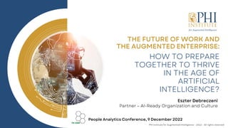 HOW TO PREPARE
TOGETHER TO THRIVE
IN THE AGE OF
ARTIFICIAL
INTELLIGENCE?
THE FUTURE OF WORK AND
THE AUGMENTED ENTERPRISE:
People Analytics Conference, 9 December 2022
Eszter Debreczeni
Partner – AI-Ready Organization and Culture
PHI Institute for Augmented Intelligence – 2022 – All rights reserved
 