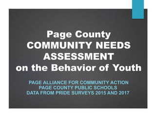 Page County
COMMUNITY NEEDS
ASSESSMENT
on the Behavior of Youth
PAGE ALLIANCE FOR COMMUNITY ACTION
PAGE COUNTY PUBLIC SCHOOLS
DATA FROM PRIDE SURVEYS 2015 AND 2017
 