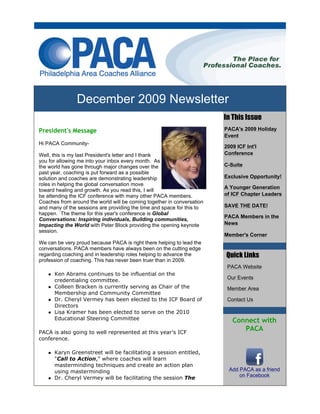 December 2009 Newsletter
                                                                        In This Issue
President's Message                                                     PACA's 2009 Holiday
                                                                        Event
Hi PACA Community-
                                                                        2009 ICF Int'l
Well, this is my last President's letter and I thank                    Conference
you for allowing me into your inbox every month. As
the world has gone through major changes over the                       C-Suite
past year, coaching is put forward as a possible
solution and coaches are demonstrating leadership                       Exclusive Opportunity!
roles in helping the global conversation move
                                                                        A Younger Generation
toward healing and growth. As you read this, I will
be attending the ICF conference with many other PACA members.           of ICF Chapter Leaders
Coaches from around the world will be coming together in conversation
and many of the sessions are providing the time and space for this to   SAVE THE DATE!
happen. The theme for this year's conference is Global
                                                                        PACA Members in the
Conversations: Inspiring individuals, Building communities,
Impacting the World with Peter Block providing the opening keynote      News
session.
                                                                        Member's Corner
We can be very proud because PACA is right there helping to lead the
conversations. PACA members have always been on the cutting edge
regarding coaching and in leadership roles helping to advance the         Quick Links
profession of coaching. This has never been truer than in 2009.
                                                                         PACA Website
      Ken Abrams continues to be influential on the
                                                                         Our Events
      credentialing committee.
      Colleen Bracken is currently serving as Chair of the               Member Area
      Membership and Community Committee
      Dr. Cheryl Vermey has been elected to the ICF Board of             Contact Us
      Directors
      Lisa Kramer has been elected to serve on the 2010
      Educational Steering Committee                                       Connect with
PACA is also going to well represented at this year's ICF
                                                                              PACA
conference.

      Karyn Greenstreet will be facilitating a session entitled,
      "Call to Action," where coaches will learn
      masterminding techniques and create an action plan
      using masterminding                                                 Add PACA as a friend
                                                                              on Facebook
      Dr. Cheryl Vermey will be facilitating the session The
 