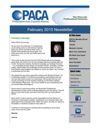 February 2010 Newsletter
                                                                             In This Issue
President's Message
                                                                             PACA's Monthly Dinner
                                                                             Meeting
Hello PACA Community,
                                                                             C-Suite
As we move into February, I’m hoping that
you’re taking action on all of those inspiring                               Member's Corner
goals you set for yourself at New Year’s. I,
myself, have started exercising again. For                                   Mark Your Calendars!
those who know me well, you know what a big
deal this is.                                                                We Need Your Input!

                                                                             ACP Event
This month is also the time that the PACA Board will set its strategic
goals when we meet for our annual strategic planning meeting later this      Save The Date!
month. During this meeting, the Board evaluates our strategic direction
— an invaluable process where we consider PACA’s strengths, member           Good News!
needs, opportunities and challenges for the next few years. It’s also a
time that we come together as a Board to ‘bond’ as a team. So, it is both
a productive and fun day.                                                      Quick Links
We started the year with a great first meeting with Michael Charest. He       PACA Website
is definitely a leader in his field and provided us with fabulous tips we
can use right away to grow our businesses. Remember that you can              Our Events
access recordings of most monthly meetings on the PACA website
under Member Resources. This is one benefit of your membership that           Member Area
you should take advantage of.
                                                                              Contact Us

Some news on upcoming events, the November Professional
Development full day event is being postponed until next spring. This will        Connect
give us more time to plan and work more fully with our event partner,            with PACA
ASTD.

Next month I hope to see you at the presentation by Pam Boney on
Coaching Transcendent Leaders. Leadership is an important topic that
goes beyond the corporate world. When we coach, we help our clients to       Add PACA as a friend
be leaders in whatever endeavors they take on.
                                                                                 on Facebook
I continue to look forward to working with and getting to know many
more of you over this year.

Warmly,
                                                                              Connect with PACA
Joanne                                                                           on LinkedIn
 