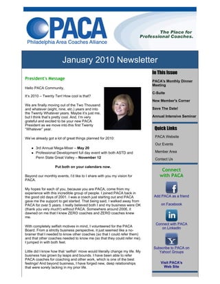 January 2010 Newsletter
                                                                               In This Issue
President's Message
                                                                               PACA's Monthly Dinner
                                                                               Meeting
Hello PACA Community,
                                                                               C-Suite
It’s 2010 – Twenty Ten! How cool is that?
                                                                               New Member's Corner
We are finally moving out of the Two Thousand
and whatever (eight, nine, etc.) years and into                                Save The Date!
the Twenty Whatever years. Maybe it’s just me,
but I think that’s pretty cool. And, I’m very                                  Annual Intensive Seminar
grateful and excited to be your new PACA
President as we move into this first Twenty
“Whatever” year.                                                                 Quick Links
We’ve already got a lot of great things planned for 2010:                       PACA Website

                                                                                Our Events
       3rd Annual Mega-Mixer – May 20
       Professional Development full day event with both ASTD and               Member Area
       Penn State Great Valley – November 12                                    Contact Us

                   Put both on your calendars now.
                                                                                    Connect
Beyond our monthly events, I’d like to I share with you my vision for              with PACA
PACA.

My hopes for each of you, because you are PACA, come from my
experience with this incredible group of people. I joined PACA back in
the good old days of 2001. I was a coach just starting out and PACA            Add PACA as a friend
gave me the support to get started. That being said, I walked away from
PACA for over 5 years. I really believed both I and my business were OK            on Facebook
(thank you very much!) without PACA. Somewhere around 2006, it
dawned on me that I knew ZERO coaches and ZERO coaches knew
me.
                                                                                Connect with PACA
With completely selfish motives in mind, I volunteered for the PACA                on LinkedIn
Board. From a strictly business perspective, it just seemed like a no-
brainer that I needed to know other coaches (so that I could refer them)
and that other coaches needed to know me (so that they could refer me).
I jumped in with both feet.
                                                                               Subscribe to PACA on
Little did I know how that ‘selfish’ move would literally change my life. My      Yahoo! Groups
business has grown by leaps and bounds. I have been able to refer
PACA coaches for coaching and other work, which is one of the best
feelings! And beyond business, I have forged new, deep relationships               Visit PACA's
that were sorely lacking in my prior life.                                           Web Site
 