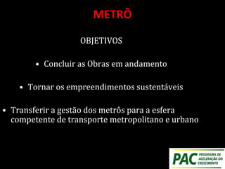 METRÔ
OBJETIVOS
• Concluir as Obras em andamento
• Tornar os empreendimentos sustentáveis
• Transferir a gestão dos metrôs para a esfera
competente de transporte metropolitano e urbano
 