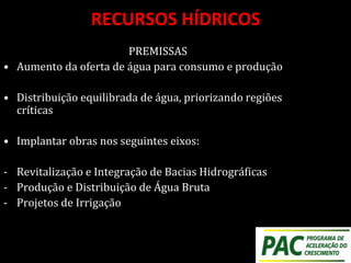 RECURSOS HÍDRICOS
PREMISSAS
• Aumento da oferta de água para consumo e produção
• Distribuição equilibrada de água, priorizando regiões
críticas
• Implantar obras nos seguintes eixos:
- Revitalização e Integração de Bacias Hidrográficas
- Produção e Distribuição de Água Bruta
- Projetos de Irrigação
 