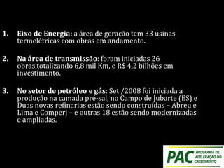 1. Eixo de Energia: a área de geração tem 33 usinas
termelétricas com obras em andamento.
2. Na área de transmissão: foram iniciadas 26
obras,totalizando 6,8 mil Km, e R$ 4,2 bilhões em
investimento.
3. No setor de petróleo e gás: Set /2008 foi iniciada a
produção na camada pré-sal, no Campo de Jubarte (ES) e
Duas novas refinarias estão sendo construídas – Abreu e
Lima e Comperj – e outras 18 estão sendo modernizadas
e ampliadas.
 