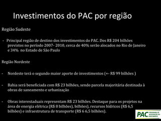 Investimentos do PAC por região
Região Sudeste
- Principal região de destino dos investimentos do PAC. Dos R$ 204 bilhões
previstos no período 2007- 2010, cerca de 40% serão alocados no Rio de Janeiro
e 34% no Estado de São Paulo
Região Nordeste
- Nordeste terá o segundo maior aporte de investimentos (+- R$ 99 bilhões )
- Bahia será beneficiada com R$ 23 bilhões, sendo parcela majoritária destinada à
obras de saneamento e urbanização
- Obras interestaduais representam R$ 23 bilhões. Destaque para os projetos na
área de energia elétrica (R$ 8 bilhões), bilhões), recursos hídricos (R$ 6,5
bilhões) e infraestrutura de transporte (R$ 6 6,5 bilhões).
 