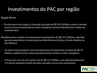 Investimentos do PAC por região
Região Norte
- Prevêse para esta região, a alocação alocação de R$ 59,2 bilhões, sendo a metade
desses recursos destinada ao setor energético (usinas hidrelétricas e linhas de
transmissão)
-
Rondônia deve receber investimentos investimentos de R$ 15,7 bilhões, cabendo
parcela majoritária à construção das hidrelétricas de Jirau e Santo Antônio no
Rio Madeira
- As obras interestaduais, com investimentos investimentos na faixa de R$ 15
bilhões, também terão como principal destino destino o setor energético.
- O Pará, por sua vez, terá aporte de de R$ 13,7 bilhões, com aproximadamente
2/3 desse montante sendo alocados alocados na área de saneamento
 