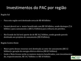 Investimentos do PAC por região
Região Sul
- Para esta região será destinado cerca de R$ 48 bilhões
- Paraná deverá ser o maior beneficiado com R$ 18 bilhões, sendo destaque (7,6
bilhões ) para saneamento e (R$ 5,4 bilhões) para refinaria de petróleo.
- Rio Grande do Sul terá aporte de de R$ 16,2 bilhões, sendo grande parcela
destinada aos projetos de saneamento (R$ 8 bilhões).
Região Centro-Oeste
- Maior parte desses recursos será destinada ao setor de saneamento (R$ 12
bilhões) e geração de energia elétrica elétrica (R$ 8,9 bilhões)
- Goiás e Mato Grosso serão os maiores maiores beneficiados, com investimentos
de, respectivamente, R$ 14,7 bilhões e e R$ 10 bilhões
 