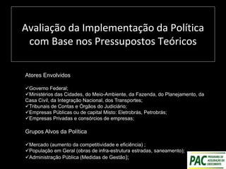 Avaliação da Implementação da Política
com Base nos Pressupostos Teóricos
Atores Envolvidos
Governo Federal;
Ministérios das Cidades, do Meio-Ambiente, da Fazenda, do Planejamento, da
Casa Civil, da Integração Nacional, dos Transportes;
Tribunais de Contas e Órgãos do Judiciário;
Empresas Públicas ou de capital Misto: Eletrobrás, Petrobrás;
Empresas Privadas e consórcios de empresas;
Grupos Alvos da Política
Mercado (aumento da competitividade e eficiência) ;
População em Geral (obras de infra-estrutura estradas, saneamento);
Administração Pública (Medidas de Gestão);
 