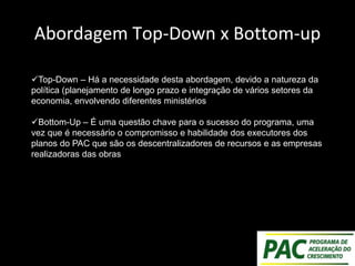 Abordagem Top-Down x Bottom-up
Top-Down – Há a necessidade desta abordagem, devido a natureza da
política (planejamento de longo prazo e integração de vários setores da
economia, envolvendo diferentes ministérios
Bottom-Up – É uma questão chave para o sucesso do programa, uma
vez que é necessário o compromisso e habilidade dos executores dos
planos do PAC que são os descentralizadores de recursos e as empresas
realizadoras das obras
 