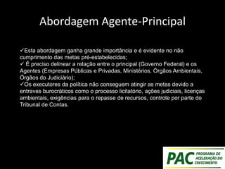 Abordagem Agente-Principal
Esta abordagem ganha grande importância e é evidente no não
cumprimento das metas pré-estabelecidas;
 É preciso delinear a relação entre o principal (Governo Federal) e os
Agentes (Empresas Públicas e Privadas, Ministérios, Órgãos Ambientais,
Órgãos do Judiciário);
Os executores da política não conseguem atingir as metas devido a
entraves burocráticos como o processo licitatório, ações judiciais, licenças
ambientais, exigências para o repasse de recursos, controle por parte do
Tribunal de Contas.
 