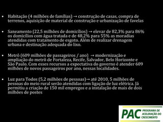 • Habitação (4 milhões de famílias) → construção de casas, compra de
terrenos, aquisição de material de construção e urbanização de favelas
• Saneamento (22,5 milhões de domicílios) → elevar de 82,3% para 86%
os domicílios com água tratada e de 48,2% para 55% as moradias
atendidas com tratamento de esgoto. Além de realizar drenagem
urbana e destinação adequada do lixo.
• Metrô (609 milhões de passageiros / ano) → modernização e
ampliação do metrô de Fortaleza, Recife, Salvador, Belo Horizonte e
São Paulo. Com esses recursos a expectativa do governo é atender 609
milhões de novos passageiros por ano, nessas localidades.
• Luz para Todos (5,2 milhões de pessoas)→ até 2010, 5 milhões de
pessoas do meio rural serão atendidas com ligação de luz elétrica. Já
permitiu a criação de 150 mil empregos e a instalação de mais de dois
milhões de postes
 
