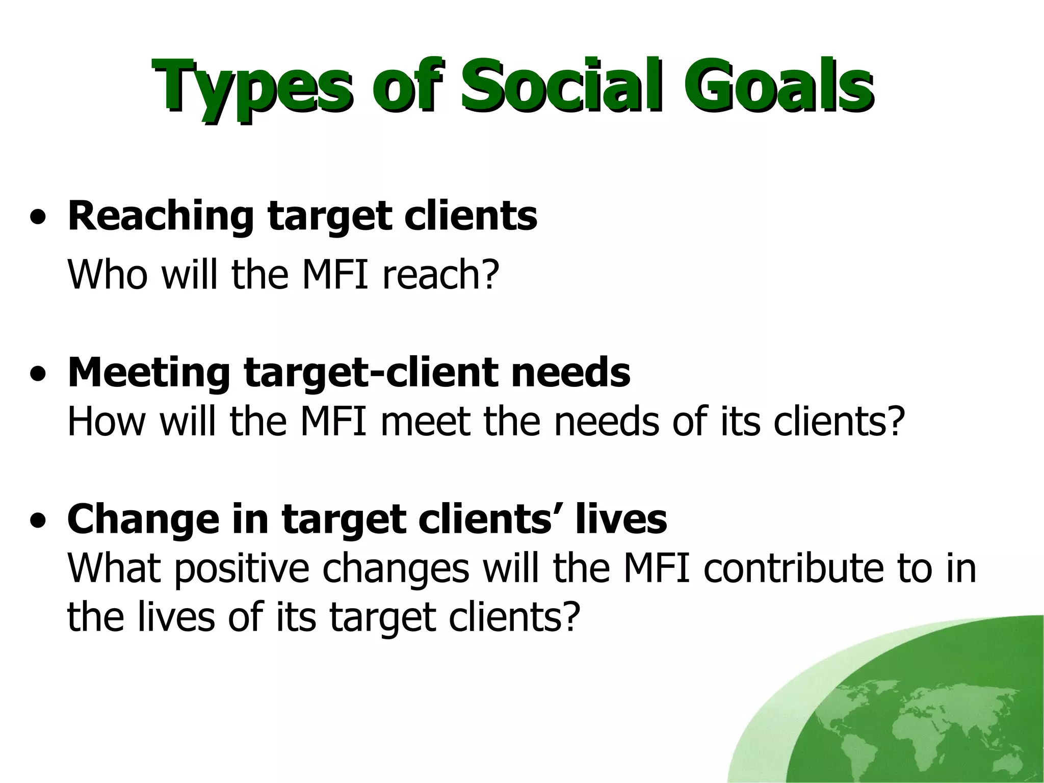 Types of Social Goals  Reaching target clients Who will the MFI reach? Meeting target-client needs How will the MFI meet the needs of its clients? Change in target clients’ lives What positive changes will the MFI contribute to in the lives of its target clients?  