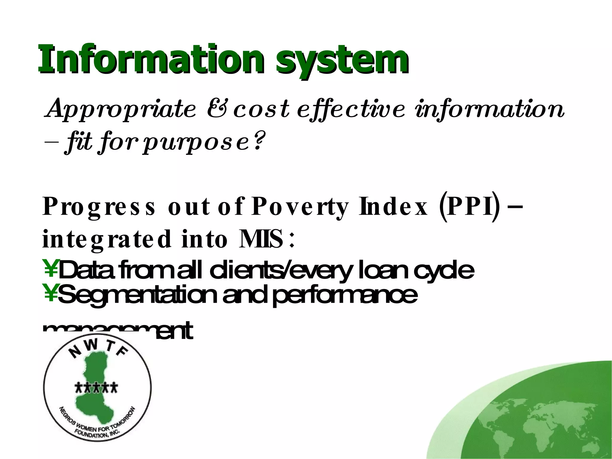 Information system Appropriate & cost effective information – fit for purpose? Progress out of Poverty Index (PPI) – integrated into MIS: Data from all clients/every loan cycle Segmentation and performance management   