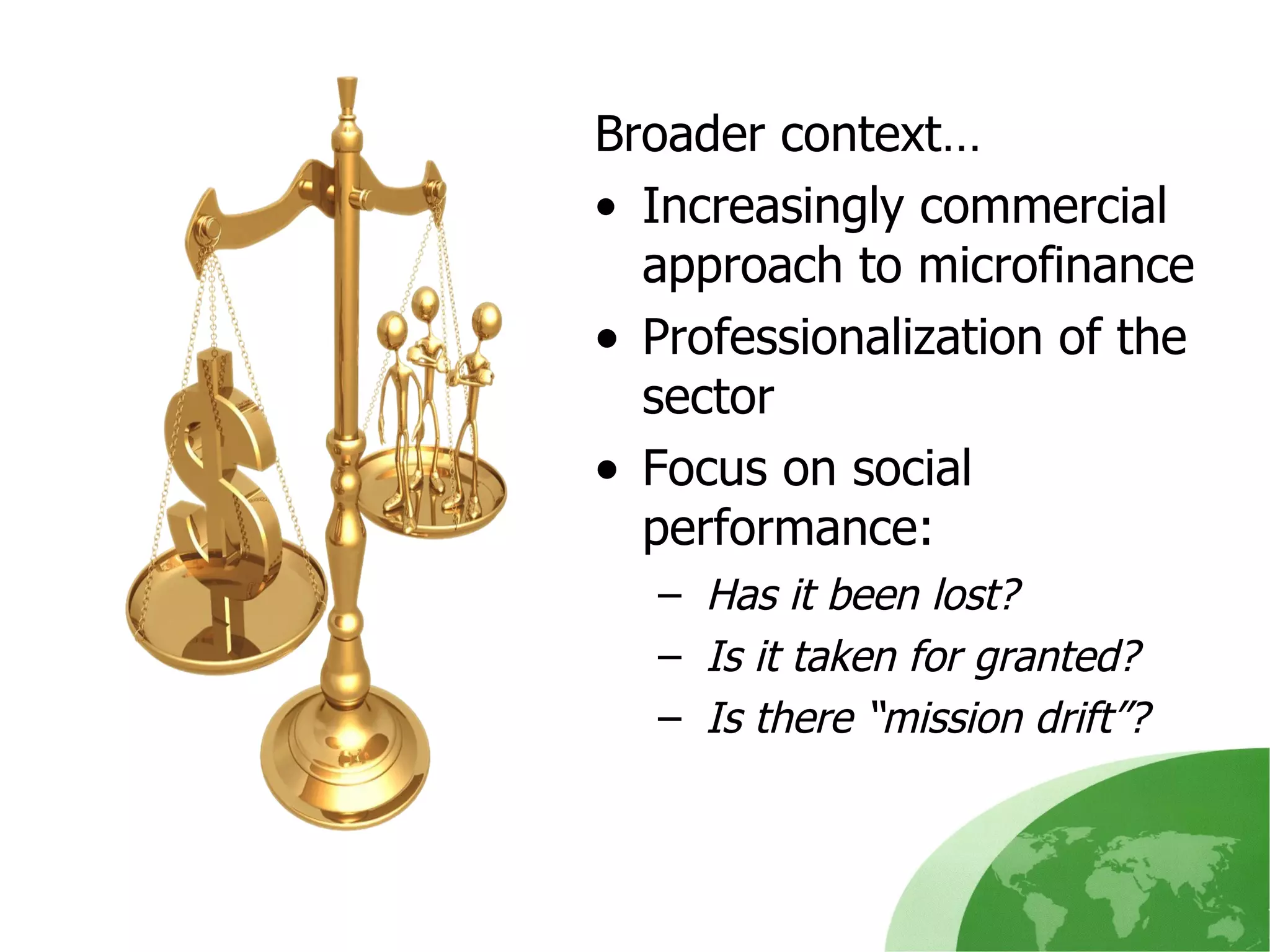 Broader context… Increasingly commercial approach to microfinance  Professionalization of the sector Focus on social performance :  Has it been lost ?  Is it taken for granted ?  Is there “mission drift ”? 