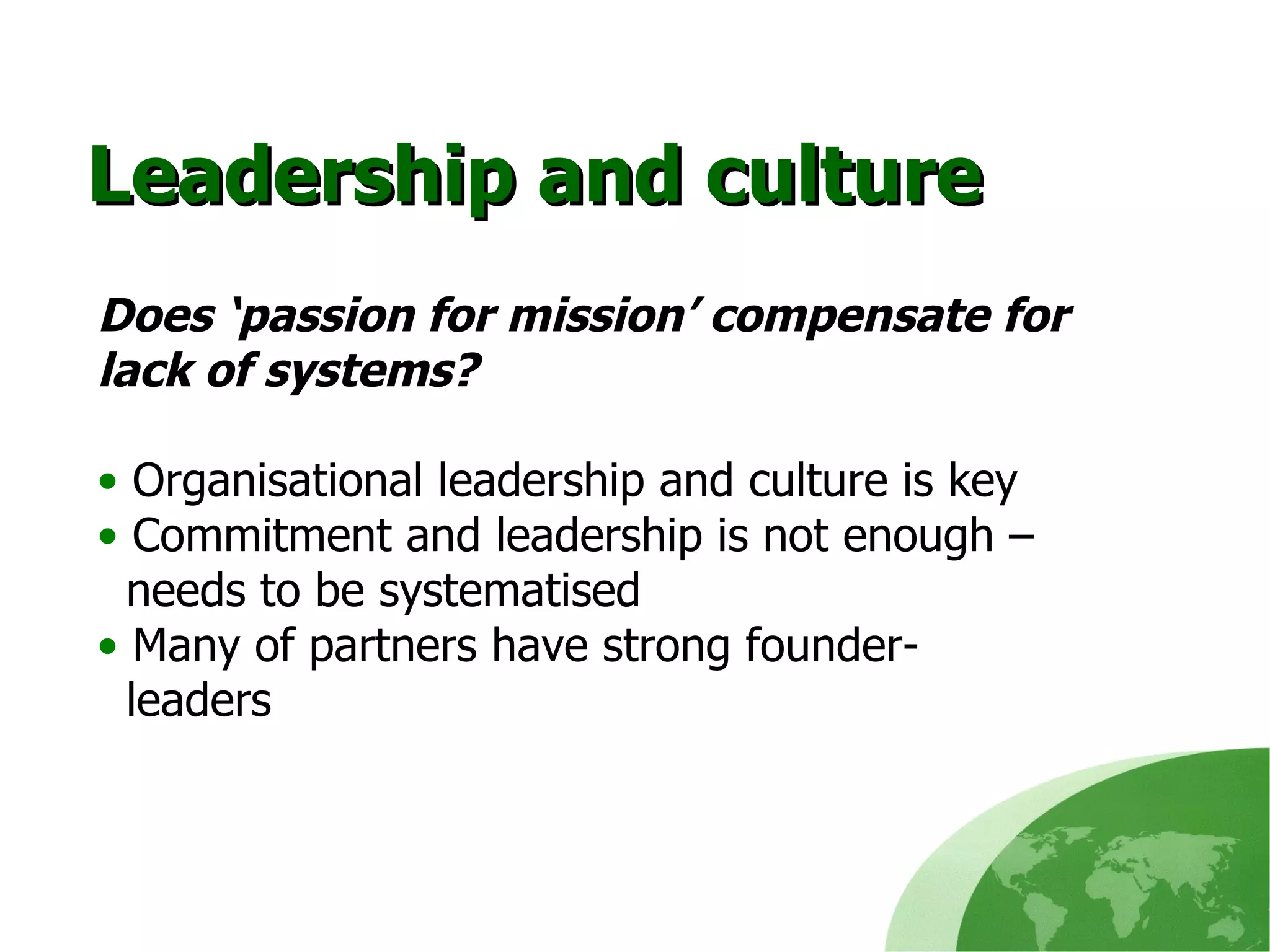 Leadership and culture Does ‘passion for mission’ compensate for lack of systems? Organisational leadership and culture is key Commitment and leadership is not enough –  needs to be systematised Many of partners have strong founder-   leaders 