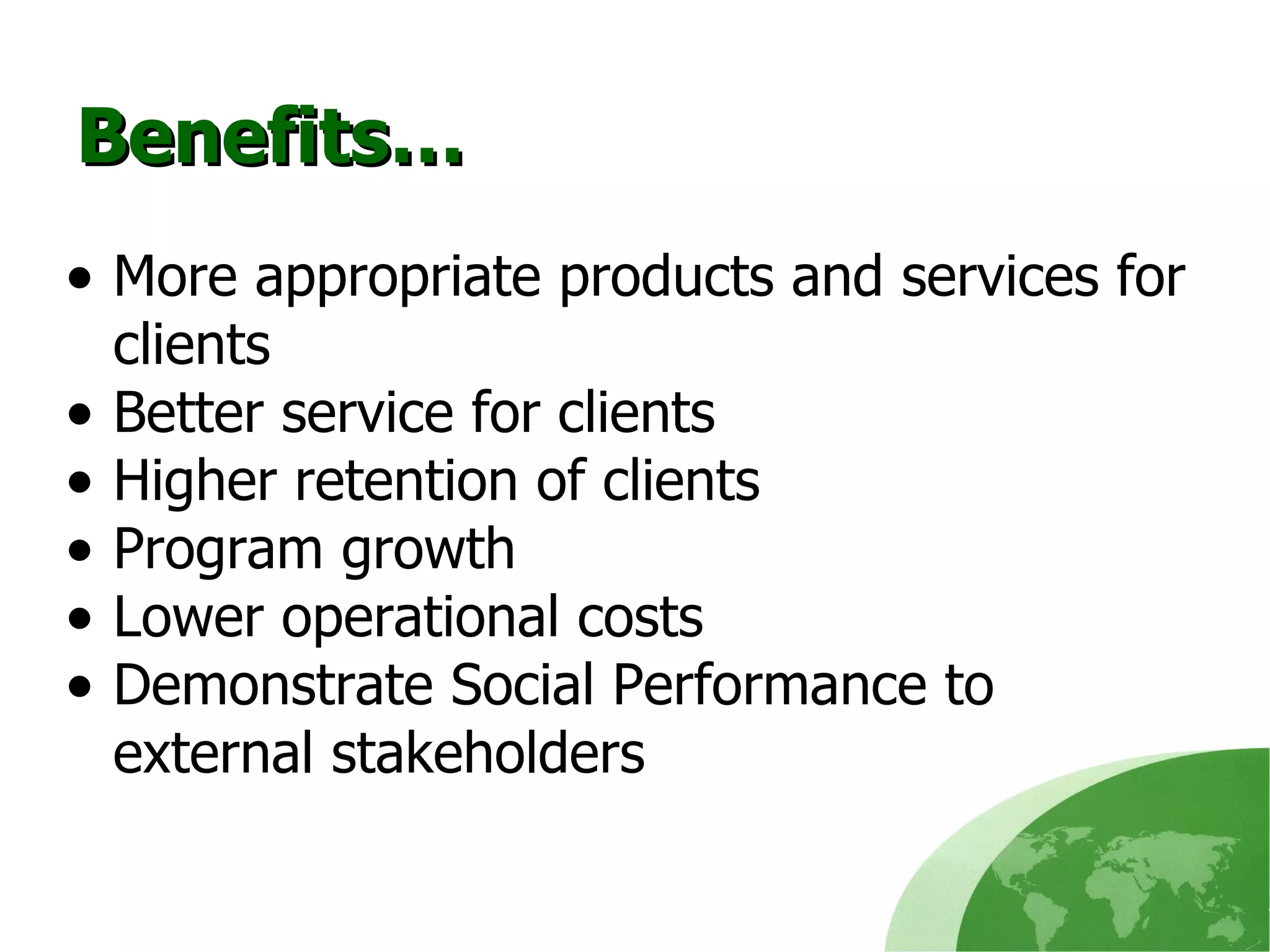 Benefits… More appropriate products and services for clients Better service for clients Higher retention of clients Program growth Lower operational costs Demonstrate Social Performance to  external stakeholders 