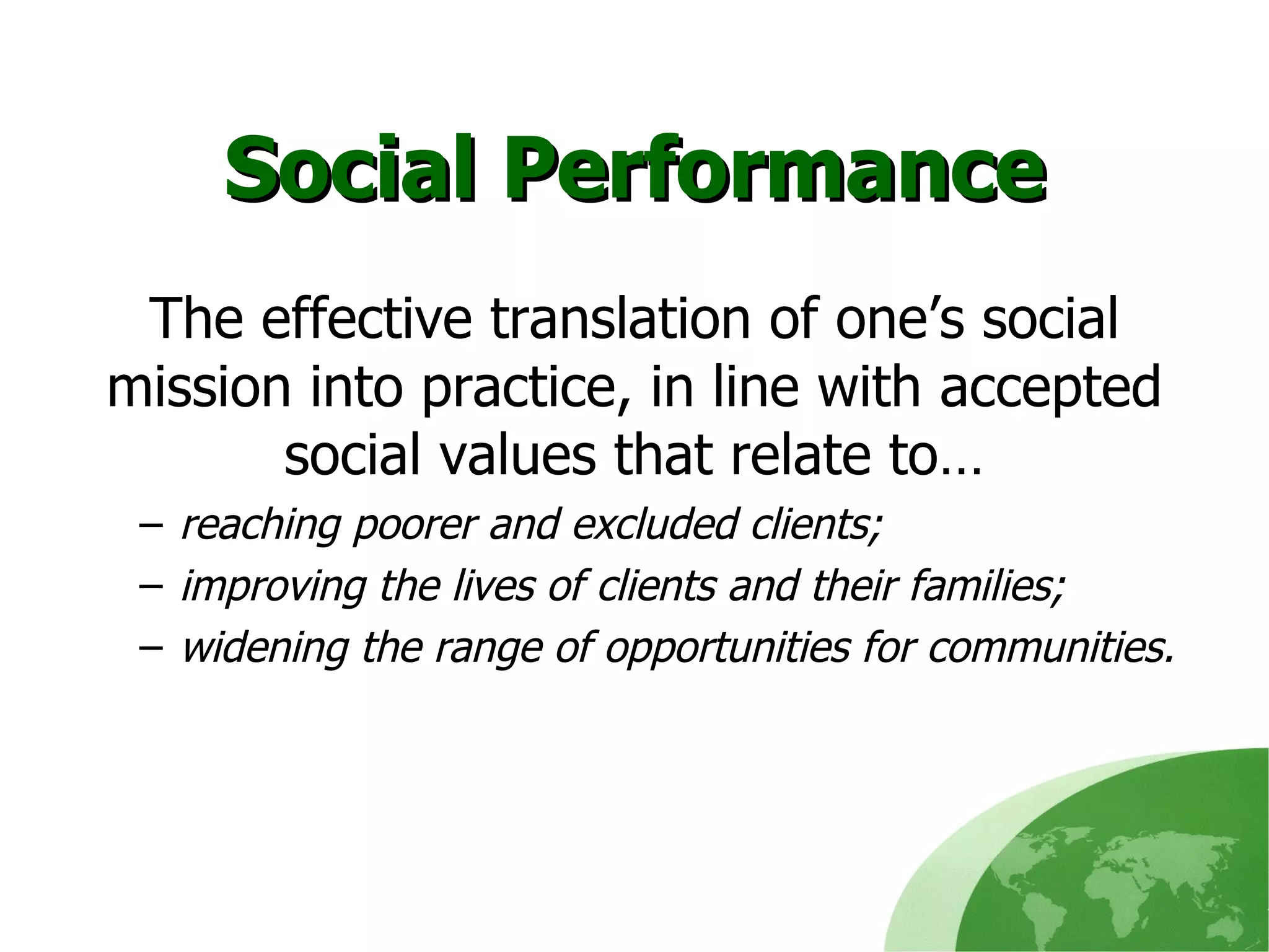 Social Performance The effective translation of one’s social mission into practice, in line with accepted social values that relate to… reaching poorer and excluded clients; improving the lives of clients and their families; widening the range of opportunities for communities. 