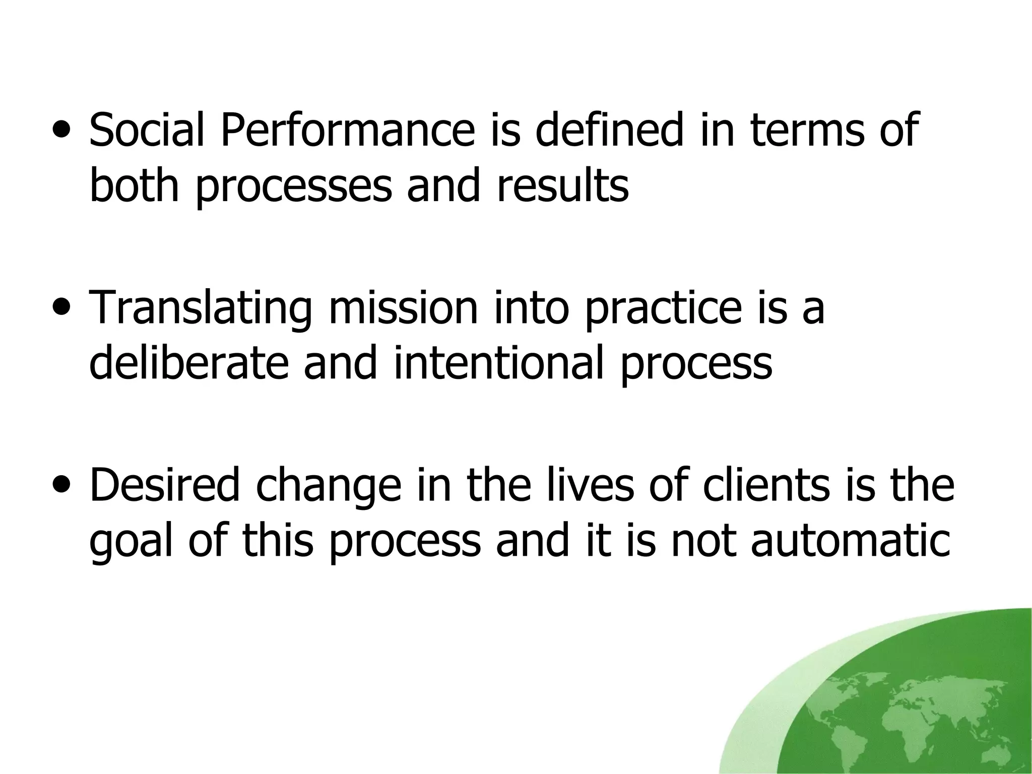 Social Performance is defined in terms of both processes and results Translating mission into practice is a deliberate and intentional process Desired change in the lives of clients is the goal of this process and it is not automatic 