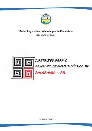 1 
Poder Legislativo do Município de Pacaraima 
RELATÓRIO FINAL 
Julho de 2014 
DIRETRIZES PARA O DESENVOLVIMENTO TURÍSTICO DE 
PACARAIMA - RR  