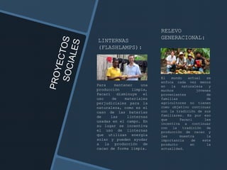 LINTERNAS
(FLASHLAMPS):
Para mantener una
producción limpia,
Pacari disminuye el
uso de materiales
perjudiciales para la
naturaleza, como es el
caso de las baterías
de las linternas
usadas en el campo. En
su lugar se incentiva
el uso de linternas
que utilizan energía
solar y pueden ayudar
a la producción de
cacao de forma limpia.
RELEVO
GENERACIONAL:
El mundo actual se
enfoca cada vez menos
en la naturaleza y
muchos jóvenes
provenientes de
familias de
agricultores no tienen
como objetivo continuar
con la tradición de sus
familiares. Es por eso
que Pacari les
incentiva a continuar
con la tradición de
producción de cacao y
les muestra la
importancia de este
producto en la
actualidad.
 