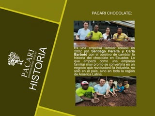 Es una empresa familiar creada en
2002 por Santiago Peralta y Carla
Barbotó con el objetivo de cambiar la
historia del chocolate en Ecuador. Lo
que empezó como una empresa
familiar muy pronto se convertiría en un
negocio que revolucionó la industria, no
sólo en el país, sino en toda la región
de América Latina.
PACARI CHOCOLATE:
 