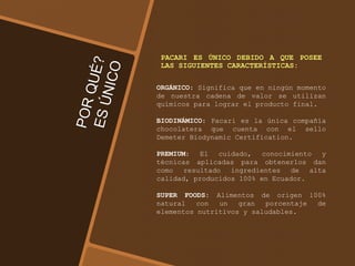 PACARI ES ÚNICO DEBIDO A QUE POSEE
LAS SIGUIENTES CARACTERÍSTICAS:
ORGÁNICO: Significa que en ningún momento
de nuestra cadena de valor se utilizan
químicos para lograr el producto final.
BIODINÁMICO: Pacari es la única compañía
chocolatera que cuenta con el sello
Demeter Biodynamic Certification.
PREMIUM: El cuidado, conocimiento y
técnicas aplicadas para obtenerlos dan
como resultado ingredientes de alta
calidad, producidos 100% en Ecuador.
SUPER FOODS: Alimentos de origen 100%
natural con un gran porcentaje de
elementos nutritivos y saludables.
 