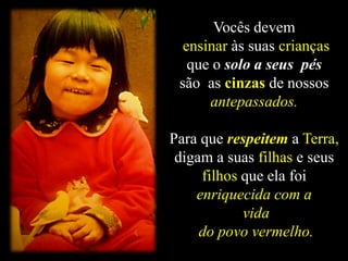 Vocês devem
ensinar às suas crianças
que o solo a seus pés
são as cinzas de nossos
antepassados.
Para que respeitem a Terra,
digam a suas filhas e seus
filhos que ela foi
enriquecida com a
vida
do povo vermelho.
 