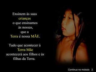 Ensinem às suas
crianças
o que ensinamos
às nossas,
que a
Terra é nossa MÃE.
Tudo que acontecer à
Terra-Mãe
acontecerá aos filhos e às
filhas da Terra.
Continua no módulo 2.
 