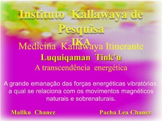 Mallku Chanez Pacha Lea Chanez
Medicina Kallawaya Itinerante
Luquiqaman Tink’u
A transcendência energética
A grande emanação das forças energéticas vibratórias,
a qual se relaciona com os movimentos magnéticos
naturais e sobrenaturais.
 