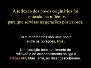 A reflexão dos povos originários foi
semeada há milênios
para que servisse às gerações posteriores.
Os cumprimentos são uma ponte
entre os corações, Pya’.
Um coração com sentimento de
reflexão e de arrependimento se liga a
Pacas Mili, Mãe Terra, ao dizer desculpe-me.
 
