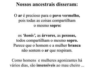 Nossos ancestrais disseram:
O ar é precioso para o povo vermelho,
pois todas as coisas compartilham
o mesmo sopro:
os ‘honis’, as árvores, as pessoas,
todos compartilham o mesmo sopro.
Parece que o homem e a mulher branca
não sentem o ar que respiram.
Como homens e mulheres agonizantes há
vários dias, são insensíveis ao mau cheiro ...
 