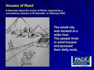 Houses of Reed
A fairy-tale about the vision of PACA, inspired by a
consultancy mission in El Salvador, in February 2003




                                          The small city
                                          was located at a
                                          wide river.
                                          The people lived
                                          in solid houses
                                          and pursued
                                          their daily work.
 