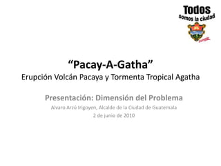 “Pacay-A-Gatha”Erupción Volcán Pacaya y Tormenta Tropical Agatha Presentación: Dimensión del Problema Alvaro Arzú Irigoyen, Alcalde de la Ciudad de Guatemala 2 de junio de 2010 
