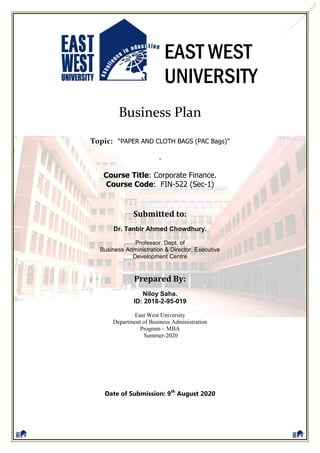 EAST WEST
UNIVERSITY
Business Plan
Topic: “PAPER AND CLOTH BAGS (PAC Bags)”
.
Course Title: Corporate Finance.
Course Code: FIN-522 (Sec-1)
Submitted to:
Dr. Tanbir Ahmed Chowdhury.
Professor, Dept. of
Business Administration & Director, Executive
Development Centre
Prepared By:
Niloy Saha.
ID: 2018-2-95-019
East West University
Department of Business Administration
Program – MBA
Summer-2020
Date of Submission: 9th
August 2020
 