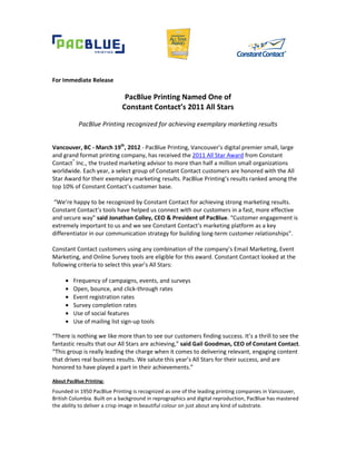 For Immediate Release

                              PacBlue Printing Named One of
                             Constant Contact’s 2011 All Stars

           PacBlue Printing recognized for achieving exemplary marketing results


Vancouver, BC - March 19th, 2012 - PacBlue Printing, Vancouver’s digital premier small, large
and grand format printing company, has received the 2011 All Star Award from Constant
Contact® Inc., the trusted marketing advisor to more than half a million small organizations
worldwide. Each year, a select group of Constant Contact customers are honored with the All
Star Award for their exemplary marketing results. PacBlue Printing’s results ranked among the
top 10% of Constant Contact’s customer base.

“We’re happy to be recognized by Constant Contact for achieving strong marketing results.
Constant Contact’s tools have helped us connect with our customers in a fast, more effective
and secure way” said Jonathan Colley, CEO & President of PacBlue. “Customer engagement is
extremely important to us and we see Constant Contact’s marketing platform as a key
differentiator in our communication strategy for building long-term customer relationships”.

Constant Contact customers using any combination of the company’s Email Marketing, Event
Marketing, and Online Survey tools are eligible for this award. Constant Contact looked at the
following criteria to select this year’s All Stars:

     •   Frequency of campaigns, events, and surveys
     •   Open, bounce, and click-through rates
     •   Event registration rates
     •   Survey completion rates
     •   Use of social features
     •   Use of mailing list sign-up tools

“There is nothing we like more than to see our customers finding success. It’s a thrill to see the
fantastic results that our All Stars are achieving,” said Gail Goodman, CEO of Constant Contact.
“This group is really leading the charge when it comes to delivering relevant, engaging content
that drives real business results. We salute this year’s All Stars for their success, and are
honored to have played a part in their achievements.”

About PacBlue Printing:
Founded in 1950 PacBlue Printing is recognized as one of the leading printing companies in Vancouver,
British Columbia. Built on a background in reprographics and digital reproduction, PacBlue has mastered
the ability to deliver a crisp image in beautiful colour on just about any kind of substrate.
 