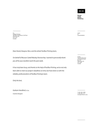 To:                                                                                  Letter
PacBlue Printing                                                                     of
380 West 2nd Avenue, 2nd Floor                                                       Commendation
Vancouver, BC
V5Y 1C 8
Canada




Dear David, Dwayne, Nico, and the whole PacBlue Printing team,


                                                                                     #1600
On behalf of Musson Cattell Mackey Partnership, I wanted to personally thank         Two Bentall Centre
                                                                                     555 Burrard Street
                                                                                     Box 264
you all for your excellent work this past week.                                      Vancouver, BC
                                                                                     V7X 1M9
                                                                                     Canada


It has truly been busy, and thanks to the help of PacBlue Printing, we’ve not only
been able to meet our project’s deadlines on time, but have done so with the
reliable, professionalism of PacBlue Printing’s team.


Only the best,




Graham Handford, B. Des.
                                                                                     T 604. 687. 2990
Creative Designer                                                                    F 604. 687. 1771
                                                                                     mcmparchitects.com
 