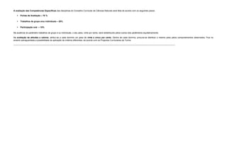 A avaliação das Competências Específicas das disciplinas do Conselho Curricular de Ciências Naturais será feita de acordo com os seguintes pesos:
 Fichas de Avaliação – 70 %
 Trabalhos de grupo e/ou individuais – 20%
 Participação oral – 10%
Na ausência do parâmetro trabalhos de grupo e ou individuais, o seu peso, vinte por cento, será redistribuído pelos outros dois parâmetros equitativamente;
Na avaliação de atitudes e valores, atribuí-se a cada domínio um peso de vinte e cinco por cento. Dentro de cada domínio, procura-se distribuir o mesmo peso pelos comportamentos observados. Fica no
entanto salvaguardada a possibilidade de aplicação de critérios diferentes, de acordo com os Projectos Curriculares de Turma
----------------------------------------------------------------------------------------------------------------------------------------------------------------------------------------------------------------------------------------
 