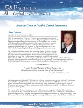 Executive Team at Pacifica Capital Investments

Steve Leonard
Founder & Chief Investment Officer
After his graduation from UCLA in 1977, Steve began managing his family’s stock
portfolio while entering the real estate business as his primary profession. He formed
Pacifica Holding Company with two partners in the early 1980’s to take advantage
of the depressed commercial real estate prices that emerged from a severe recession.
Pacifica assembled a private portfolio in Los Angeles through acquisition and
development with several private investors. As prices became inflated in the late
1980’s, Pacifica began selling its holdings, and looking elsewhere for opportunity.

Mr. Leonard took the same business plan to recession-plagued Denver in 1989 and
repeated those successes, but on a much grander scale. Pacifica Colorado established
the largest private commercial portfolio in Colorado and later began partnering with
institutional investors. The 8 million square foot portfolio was sold for approximately
$750 million in 1998 as market values began to peak. Pacifica then saw opportunities to build in Southern
California and began developing another commercial real estate portfolio of approximately 4 million square feet.
In 2004 Pacifica sold the last property in the portfolio for a total price of approximately $400 million.



                          “ ...Mr. Leonard has proved himself one of the
                      shrewdest real-estate investors west of the Mississippi.”
                                                                     –Nancy Holt, The Wall Street Journal



At the encouragement of several of Pacifica’s private real estate investors who were looking to diversify, Mr. Leonard
formed Pacifica Capital Investments upon returning to Southern California in 1998. Those investors were eager
to have the same investment philosophy that worked so well in real estate applied to public equities. Steve has
been able to achieve the type of above market returns that he produced with his family’s portfolio over the twenty
years prior to forming PCI.

Steve has served on the board of directors for both public and private companies, including Colorado Gaming
and Entertainment, BJ’s Restaurant & Brewhouse, and First American State Bank. Mr. Leonard is also founder of
Brokers for Battered Kids, a charitable organization that has raised almost $2 million for disadvantage children in the
Denver area. With his wife Cindy, the couple has two teenage children and resides in Rancho Santa Fe, California.




                                   www.PacificaCapital.Net
 