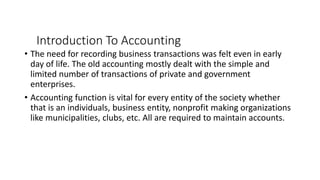 Introduction To Accounting
• The need for recording business transactions was felt even in early
day of life. The old accounting mostly dealt with the simple and
limited number of transactions of private and government
enterprises.
• Accounting function is vital for every entity of the society whether
that is an individuals, business entity, nonprofit making organizations
like municipalities, clubs, etc. All are required to maintain accounts.
 