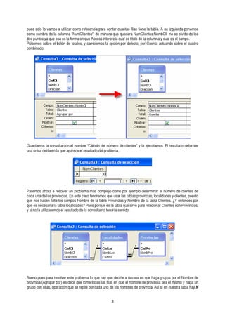 pues solo lo vamos a utilizar como referencia para contar cuantas filas tiene la tabla. A su izquierda ponemos 
como nombre de la columna “NumClientes”, de manera que quedara NumClientes:NombCli no se olvide de los 
dos puntos ya que esa es la forma en que Access interpreta cual es titulo de la columna Pulsemos sobre el botón de totales, y cambiemos la opción por defecto, por Cuenta a yc tcuuaanld eos seol bcraem epl oc.u adro 
combinado. 
Guardamos la consulta con el nombre “Cálculo del número de clientes” y la ejecutamos. El resultado debe ser 
una única celda en la que aparece el resultado del problema. 
Pasemos ahora a resolver un problema más complejo como por ejemplo determinar el número de clientes de 
cqaudea n uonsa h daec elans f aplrtoav lionsc iacsa.m Epno se sNteo mcabsroe tdeen dlare tmabolsa qPureo vuisnacria lsa sy taNbolmasb rpero dvein lcaia tsa,b lloac Calliideandteess. y¿ cYl ieenntteosn,c peuse psotor 
qy uséi neos lnae ucteiliszaársiae mlao tsa bella r eloscualtlaiddaod edse? l aP cuoenss puoltraq nuoe teesn dlar ítaa bslean qtiudeo .s irve para relacionar Clientes con Provincias, 
pBruoevninoc piau e(Asg pruapraa rr epsoorl)v eesr edsetcei rp qroubel etommae l oto qduaes hlaasy fqilause edne cqirulee ae lA ncocmesbsre e ds eq upero hvaingcaia g sruepao esl pmoirs melo N yo mhabgrae duen 
grupo con ellas, operación que se repite por cada uno de los nombres de provincia. Así sí en nuestra tabla hay N 
3 
 