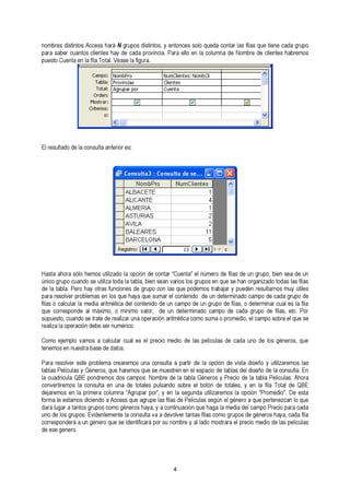 nombres distintos Access hará N grupos distintos, y entonces solo queda contar las filas que tiene cada grupo 
para saber cuantos clientes hay de cada provincia. Para ello en la columna de Nombre de clientes habremos 
puesto Cuenta en la fila Total. Véase la figura. 
4 
El resultado de la consulta anterior es: 
Hasta ahora sólo hemos utilizado la opción de contar “Cuenta” el número de filas de un grupo, bien sea de un 
údnei clao tgarbulpao. Pcuearon dhoa ys eo utrtailsiz afu tnocdioan leas t adbela g, rbuipeon sceoann l avsa rqiouse lopso dgerumpooss teranb qaujaer sye phuaend eonrg raensizualtdaorn toosd amsu lya sú ftiillaess 
para resolver problemas en los que haya que sumar el contenido de un determinado campo de cada grupo de 
qfiluaes oco crarelcsuploanr dlae mael dmiaá xairmitmo,é otic am ídneiml coo nvtaelnoird, o ddee uunn cdaemteprom dinea duon gcraumppoo d ed efi lacsa,d oa dgertueprom idnea r fcilausa,l eestc l.a Pfiolar 
sreuapluizeas ltao ,o cpuearnadcioó ns ed etrbaete s deer nreuamliézrairc ou.n a operación aritmética como suma o promedio, el campo sobre el que se 
Como ejemplo vamos a calcular cual es el precio medio de las películas de cada uno de los géneros, que 
tenemos en nuestra base de datos. 
Para resolver este problema crearemos una consulta a partir de la opción de vista diseño y utilizaremos las 
ltaa bclausa dPreicluíclau laQsB yE G péonnedrroesm, oqsu ed ohsa rceammopso qsu: eN soem mbruee sdtere lna etanb elal eGsépnaecrioo sd ey tParbelacsio ddeel dlais etañbol ad eP elalí ccuolnassu. ltAah. oErna 
convertiremos la consulta en una de totales pulsando sobre el botón de totales, y en la fila Total de QBE 
fdoerjmarae mleo ess teanm loas pdriicmieenrdao c ao lAumccneas s“ Aqgureu paagrr uppoer ”l,a sy feilans l ad es ePgeulíncduala su tsileizgaúrne meol gs élnae orop cai óqnu e“P preormteendeiozc”.a Dn elo eqsutae 
duanroá d lueg loasr ag rtuapnotoss. Egrvuidpeonst ecmomenot eg élan ecroonss hualtyaa v, ay aa dceovnotilnvuear ctaiónnta qsu feil ahsa gcao mlao m gerudpiao sd edle c agménpeor oPsr ehcaiyoa p, acraad caa fdilaa 
corresponderá a un género que se identificará por su nombre y al lado mostrara el precio medio de las películas 
de ese genero. 
 