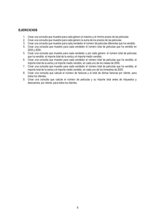 EJERCICIOS 
1. Crear una consulta que muestre para cada género el máximo y el mínimo precio de las películas. 
2. Crear una consulta que muestre para cada género la suma de los precios 3. Crear una consulta que muestre para cada vendedor el número de películ adse dlaifse rpeenltíecus laqsu.e ha vendido. 
4. Crear una consulta que muestre para cada vendedor el número total de películas que ha vendido en 
5. C20re0a5r y u 2n0a0 6co. nsulta que muestre para cada vendedor y por cada género: el número total de películas 
6. Cqureea hra u vnean dcoidnos,u eltla im qpuoer tme utoetsatlr ed ep laar av ecnatad ay veel nimdpeodrotre eml endúimo evreon dtoidtaol. de películas que ha vendido, el 
importe total de la venta y el importe medio vendido, en cada uno de los meses de 2006. 
7. iCmrpeoarrt eu ntoat aclo dnes ulalt av eqnutae ym eul eimstpreo rptea rma ecdaiod av evnedniddeod, oern ecla ndúam uenroo d teo tlaols dtreim peeslítcreusla ds eq 2u0e0 h5a. vendido, el 
8. tCordeoasr lousn ac liceonntessu.l ta que calcule el número de facturas y el total de dichas facturas por cliente, para 
9. Crear una consulta que calcule el número de películas y su importe total antes de impuestos y 
descuentos, por cliente, para todos los clientes. 
5 
 