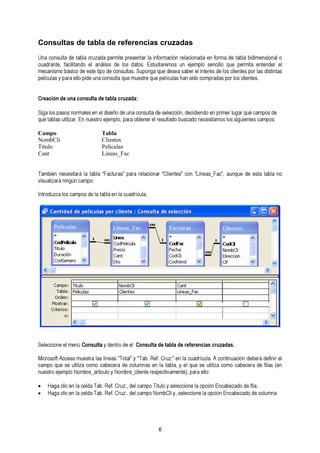 Consultas de tabla de referencias cruzadas 
Una consulta de tabla cruzada permite presentar la información relacionada en forma de tabla bidimensional o 
cuadrante, facilitando el análisis de los datos. Estudiaremos un ejemplo sencillo que mecanismo básico de este tipo de consultas. Suponga que desea saber el interés de los cli epneterms pitao r elanste dnisdteinr taesl 
películas y para ello pide una consulta que muestre que películas han sido compradas por los clientes. 
Creación de una consulta de tabla cruzada: 
qSuigéa t alobsl apsa usotilsiz naor.r mEna lensu eesnt reol edjiesmeñpolo d, ep aurnaa o cbotennsuerlt ae ld ree ssuellteacdcoió bnu, sdceacdidoi ennedcoe seitna mproims elors lu sgigaur iqeunéte csa cmampopso ds:e 
Campo Tabla 
NombCli Clientes 
Título Películas 
Cant Lineas_Fac 
También necesitará la tabla “Facturas” para relacionar “Clientes” con “Lineas_Fac”, aunque de esta tabla no 
visualizará ningún campo. 
Introduzca los campos de la tabla en la cuadrícula. 
S eleccione el menú Consulta y dentro de el Consulta de tabla de referencias cruzadas. 
Mcaicmrpooso qftu Aec scee sust imlizuae sctorma ola sc alíbneecaesr a"T doeta lc” oylu "mTanba.s Reenf . laC rtuazb:l”a e, ny lea l cquuaed rsíceu luat.i liAza c ocnotminou accaióbne cdeerbae dráe dfielafisn i(re enl 
nuestro ejemplo Nombre_articulo y Nombre_cliente respectivamente), para ello: 
• Haga clic en la celda Tab. Ref. Cruz:, del campo Título y seleccione la opción Encabezado de fila. 
• Haga clic en la celda Tab. Ref. Cruz:. del campo NombCli y, seleccione la opción Encabezado de columna 
6 
 
