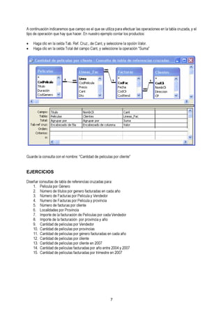 A continuación indicaremos que campo es el que se utiliza para efectuar las operaciones en la tabla cruzada, y el 
tipo de operación que hay que hacer. En nuestro ejemplo contar los productos: 
• Haga clic en la celda Tab. Ref. Cruz:, de Cant, y seleccione la opción Valor. 
• Haga clic en la celda Total del campo Cant, y seleccione la operación "Suma” 
Guarde la consulta con el nombre: “Cantidad de películas por cliente” 
EJERCICIOS 
Diseñar consultas de tabla de referencias 1. Película por Género cruzadas para: 
32.. NNúúmmeerroo ddee Ftítauclotusr apso rp goer nPeerloíc fualact uy rVadeansd eedno cr ada año 
54.. NNúummeerroo ddee fFaacctuturraass p poorr c Plieenlícteu la y provincia 
6. Localidades por Provincia 
87.. IImmppoorrttee ddee llaa ffaaccttuurraacciióónn d peo Pr perlíocvuilnacsi ap oy ra cñaod a Vendedor 
190. . CCaannttiiddaadd ddee ppeellííccuullaass ppoorr pVreonvdinecdioars 
11. Cantidad de películas por género facturadas en cada año 
1132.. CCaannttiiddaadd ddee ppeellííccuullaass ppoorr cclliieennttee en 2007 
1154.. CCaannttiiddaadd ddee ppeellííccuullaass ffaaccttuurraaddaass ppoorr tarñimoe esntrtree e 2n0 20040 y7 2007 
7 
 