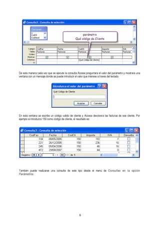 De esta manera cada vez que se ejecute la consulta Access preguntará el valor del parámetro ventana con un mensaje donde se puede introducir el valor que interese a través del teclado. y mostrará una 
eEjne mepsltoa svie innttraondau zsceo e1s5c0r ibcoem uon ccóóddigigoo d vea clildieon tdee, ecll ireenstuel tayd Ao cecse: ss devolverá las facturas de ese cliente. Por 
También puede realizarse una consulta de este tipo desde el menú de Consultas en la opción 
Parámetros. 
9 
 