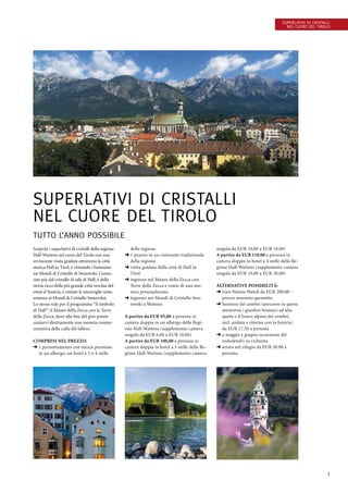 3
Scoprite i superlativi di cristalli della regione
Hall-Wattens nel cuore del Tirolo con una
avvincente visita guidata attraverso la città
storica Hall in Tirol, é visitando i famosissi-
mi Mondi di Cristallo di Swarovski. Conos-
cete più dal cristallo di sale di Hall, é della
storia ricca della più grande città vecchia del
ovest d’Austria, é visitate le meraviglie sotte-
rrannee ai Mondi di Cristallo Swarovksi.
Lo stesso vale per il programma “Il simbolo
di Hall”: il Museo della Zecca con la Torre
della Zecca, dove alla fine del giro potete
coniarvi direttamente una moneta conme-
morativa della culla del tallero.
Compresi nel prezzo:
➜ 1 pernottamento con mezza pensione
in un albergo, un hotel a 3 o 4 stelle
della regione
➜ 1 pranzo in un ristorante tradizionale
della regione
➜ visita guidata della città di Hall in
Tirol
➜ ingresso nel Museo della Zecca con
Torre della Zecca e conio di una mo-
neta personalizzata
➜ ingresso nei Mondi di Cristallo Swa-
rovski a Wattens
A partire da EUR 95,00 a persona in
camera doppia in un albergo della Regi-
one Hall-Wattens (supplemento camera
singola da EUR 6,00 a EUR 10,00)
A partire da EUR 100,00 a persona in
camera doppia in hotel a 3 stelle della Re-
gione Hall-Wattens (supplemento camera
singola da EUR 10,00 a EUR 18,00)
A partire da EUR 110,00 a persona in
camera doppia in hotel a 4 stelle della Re-
gione Hall-Wattens (supplemento camera
singola da EUR 10,00 a EUR 20,00)
Alternative Possibilità:
➜ Giro Nature Watch da EUR 200,00 –
prezzo massimo garantito
➜ Sentiero dei cembri (percorso in quota
attraverso i giardini botanici ad alta
quota e il bosco alpino dei cembri,
incl. andata e ritorno con la funivia)
da EUR 17,50 a persona
➜ a maggio e giugno escursione dei
rododendri su richiesta
➜ serata nel rifugio da EUR 30,00 a
persona
Superlativi di cristalli
nel cuore del Tirolo
Superlativi di cristalli
nel cuore del Tirolo
tutto l’anno possibile
 