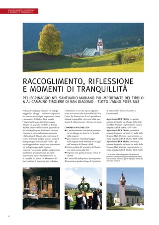 4
Raccoglimento, riflessione
e momenti di tranquillità
Raccoglimento, riflessione
e momenti di tranquillità
Pellegrinaggio nel santuario mariano più importante del Tirolo
 al Cammino Tirolese di San Giacomo – tutto l’anno possibile
Nel quadro del giro tematico “Il pellegri-
naggio ieri ed oggi” i visitatori scoprono i
siti storico-artistici più importanti, chiese
e monasteri di Hall in Tirol nonché
l’importante luogo di pellegrinaggio
Absam. Da quando, nel 1797, a Rosina
Bucher apparve la Madonna, questa loca-
lità attira pellegrini da vicino e lontano.
Durante la visita del famoso santuario
– la basilica di Absam, che costituisce il
centro spirituale del più famoso luogo di
pellegrinaggio mariano del Tirolo – gli
ospiti apprendono molte cose interessanti
sul pellegrinaggio nella regione.
Durante l’escursione guidata sul percorso
meditativo a Gnadenwald, gli ospiti
scoprono la natura incontaminata tra
la cappella nel bosco e il Monastero di
San Martino. Il piacevole giro richiama
l’attenzione su ciò che è poco apparis-
cente e si orienta alle beatitudini di Gesù
Cristo. Fa dimenticare la vita quotidiana,
infonde tranquillità e forza ed offre mo-
menti di riflessione per ritrovare se stessi.
Compresi nel prezzo:
➜ 1 pernottamento con mezza pensione
in un albergo, un hotel a 3 o 4 stelle
della regione
➜ giro tematico “Il pellegrinaggio
nella regione Hall-Wattens ieri e oggi”
sull’esempio di Absam e Hall
➜ visita guidata del santuario di Absam
con santa messa alla fine *
➜ ingresso con guida al museo civico di
Absam
➜ 1 menu del pellegrino a mezzogiorno
➜ escursione guidata lungo il Cammino
di riflessione e di San Giacomo a
Gnadenwald
A partire da EUR 74,00 a persona in
camera doppia in un albergo della Regi-
one Hall-Wattens (supplemento camera
singola da EUR 6,00 a EUR 10,00)
A partire da EUR 79,00 a persona in
camera doppia in un hotel a 3 stelle della
Regione Hall-Wattens (supplemento ca-
mera singola da EUR 10,00 a EUR 18,00)
A partire da EUR 89,00 a persona in
camera doppia in un hotel a 4 stelle della
Regione Hall-Wattens (supplemento ca-
mera singola da EUR 10,00 a EUR 20,00)
* Al termine della visita guidata nel santuario il
parroco accompagnatore può eventualmente tenere
una messa nel santuario oppure il gruppo assiste alla
messa del santuario.
 
