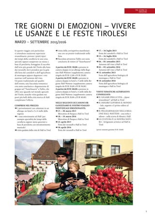 5
Tre giorni di
emozioni
Tre giorni di emozioni – vivere
le usanze e le feste tirolesi
Marzo – Settembre 2015/2016
In questo viaggio così particolare
vi attendono numerose esperienze
straordinarie: provare i piatti tipici
dei tempi della cavalleria in una cena
speciale oppure assaporare un menu a
base di porchetta, festeggiare il raccolto
dall’orto più grande del Tirolo alla festa
dei ravanelli, farvi prendere per la gola
alla festa dei canederli o dell’agricoltura
di montagna oppure degustare i vini
austriaci nell’autunno del vino.
Un pasto tradizionale nel quadro
dell’evento, una fiaccolata romantica
con sosta conclusiva e degustazione di
grappa nel “Tuxerbauern” a Tulfes, che
offre uno sguardo nel mondo agricolo
del Tirolo, nonché visita guidata nei
posti più belli della città storica di Hall
completano l’offerta.
Compresi nel prezzo:
➜ 2 pernottamenti con colazione in un
albergo, un hotel a 3 o 4 stelle della
regione
➜ 1 cena emozionante ad Hall (per
esempio specialità dai tempi della
cavalleria oppure menu gourmet a
base di porchetta con intrattenimento
musicale)
➜ visita guidata della città di Hall in Tirol
➜ visita della corrispettiva manifestazi-
one con un pranzo tradizionale nella
festa
➜ fiaccolata attraverso Tulfes con sosta
conclusiva di ristoro al “Tuxerbauern”
A partire da EUR 130,00 a persona in
camera doppia in un albergo della Regi-
one Hall-Wattens (supplemento camera
singola da EUR 12,00 a EUR 20,00)
A partire da EUR 140,00 a persona in
camera doppia in hotel a 3 stelle della Re-
gione Hall-Wattens (supplemento camera
singola da EUR 20,00 a EUR 36,00)
A partire da EUR 160,00 a persona in
camera doppia in hotel a 4 stelle della Re-
gione Hall-Wattens (supplemento camera
singola da EUR 20,00 a EUR 40,00)
Nelle seguenti occasioni or-
ganizziamo il vostro viaggio
individuale emozionante:
➜ 27. – 28. marzo 2015
Mercatino di Pasqua a Hall in Tirol
➜ 18. – 19. marzo 2016
Mercatino di Pasqua a Hall in Tirol            
➜ 25. aprile 2015
Festa dei ravanelli a Hall in Tirol
➜ 30. aprile 2016
Festa dei ravanelli a Hall in Tirol
➜ 17. – 18. luglio 2015
Festa dei canederli a Hall in Tirol
➜ 15. – 16. luglio 2016
Festa dei canederli a Hall in Tirol
➜ 04. – 05. settembre 2015
Autunno del vino a Hall in Tirol
➜ 02. – 03. settembre 2016
Autunno del vino a Hall in Tirol
➜ 12. settembre 2015
Festa dell’agricoltura biologica di
montagna a Hall in Tirol
➜ 10. settembre 2016
Festa dell’agricoltura biologica di
montagna a Hall in Tirol
 
Visite tematiche alternative
consigliate:
➜ IL LEGAME PER LA VITA - „Sposi
straordinari“ ad Hall in Tirol
➜ IL DENARO GOVERNA IL MONDO
- Sale, argento e il primo tallero al
mondo
➜ IL PELLEGRINAGGIO NELLA REGI-
ONE HALL-WATTENS - una volta e
adesso - sulla scorta di Absam e Hall
➜ LA CULTURA È LA NOSTRA NATU-
RA - Artigianato artistico ad Hall in
Tirol
(prezzo massimo garantito EUR 120,00)
 
